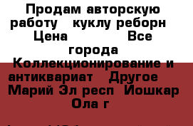 Продам авторскую работу - куклу-реборн › Цена ­ 27 000 - Все города Коллекционирование и антиквариат » Другое   . Марий Эл респ.,Йошкар-Ола г.